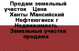 Продам земельный участок › Цена ­ 350 000 - Ханты-Мансийский, Нефтеюганск г. Недвижимость » Земельные участки продажа   